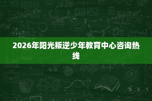 2026年阳光叛逆少年教育中心咨询热线 2026年阳光叛逆少年教育中心咨询热线