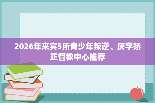 2026年来宾5所青少年叛逆、厌学矫正管教中心推荐