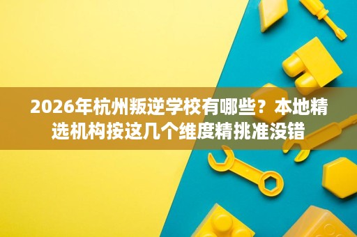 2026年杭州叛逆学校有哪些?本地精选机构按这几个维度精挑准没错 2026年杭州叛逆学校有哪些?本地精选机构按这几个维度精挑准没错