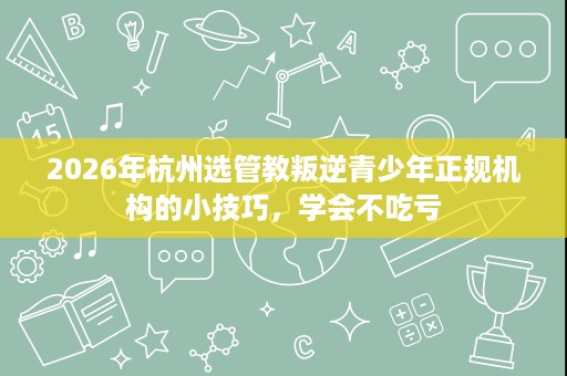 2026年杭州选管教叛逆青少年正规机构的小技巧,学会不吃亏 2026年杭州选管教叛逆青少年正规机构的小技巧,学会不吃亏