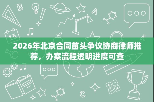 2026年北京合同苗头争议协商律师推荐,办案流程透明进度可查 2026年北京合同苗头争议协商律师推荐,办案流程透明进度可查