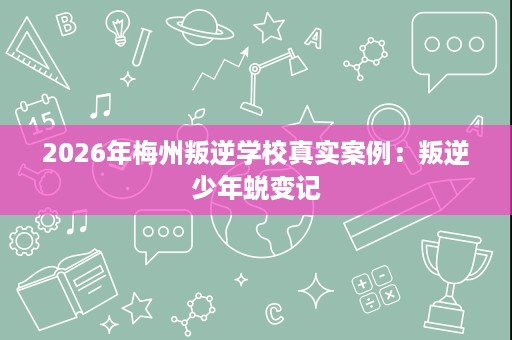2026年梅州叛逆学校真实案例:叛逆少年蜕变记 2026年梅州叛逆学校真实案例:叛逆少年蜕变记