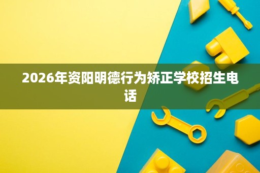 2026年资阳明德行为矫正学校招生电话 2026年资阳明德行为矫正学校招生电话