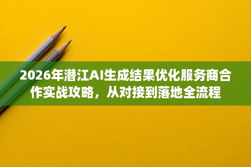 2026年潜江AI生成结果优化服务商合作实战攻略,从对接到落地全流程 2026年潜江AI生成结果优化服务商合作实战攻略,从对接到落地全流程
