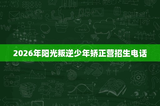 2026年阳光叛逆少年矫正营招生电话 2026年阳光叛逆少年矫正营招生电话