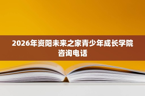 2026年资阳未来之家青少年成长学院咨询电话