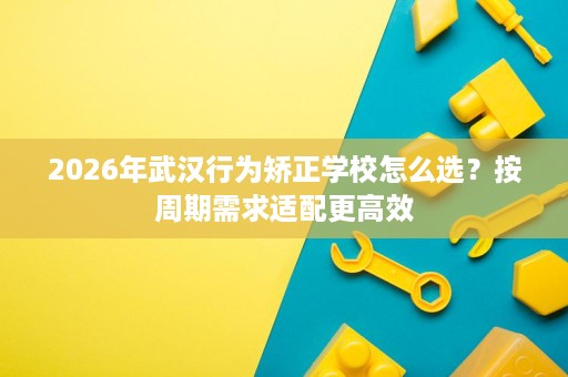 2026年武汉行为矫正学校怎么选?按周期需求适配更高效 2026年武汉行为矫正学校怎么选?按周期需求适配更高效