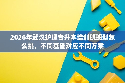 2026年武汉护理专升本培训班班型怎么挑,不同基础对应不同方案 2026年武汉护理专升本培训班班型怎么挑,不同基础对应不同方案