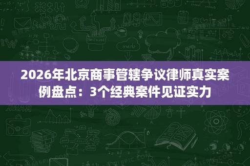 2026年北京商事管辖争议律师真实案例盘点：3个经典案件见证实力