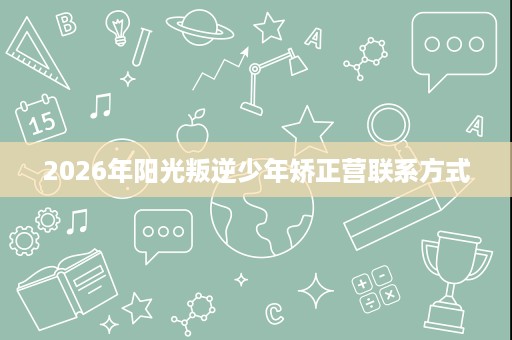 2026年阳光叛逆少年矫正营联系方式 2026年阳光叛逆少年矫正营联系方式