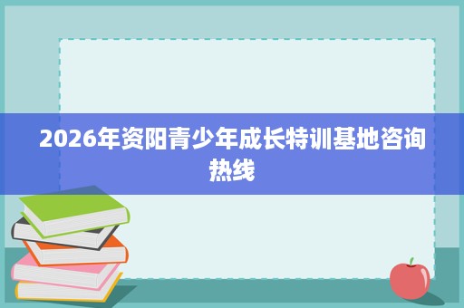 2026年资阳青少年成长特训基地咨询热线 2026年资阳青少年成长特训基地咨询热线