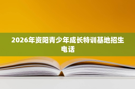 2026年资阳青少年成长特训基地招生电话 2026年资阳青少年成长特训基地招生电话