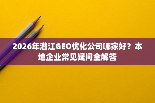 2026年潜江GEO优化公司哪家好?本地企业常见疑问全解答 2026年潜江GEO优化公司哪家好?本地企业常见疑问全解答