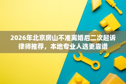 2026年北京房山不准离婚后二次起诉律师推荐，本地专业人选更靠谱