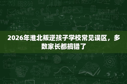 2026年淮北叛逆孩子学校常见误区,多数家长都搞错了 2026年淮北叛逆孩子学校常见误区,多数家长都搞错了