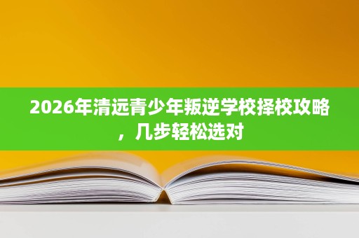 2026年清远青少年叛逆学校择校攻略,几步轻松选对 2026年清远青少年叛逆学校择校攻略,几步轻松选对