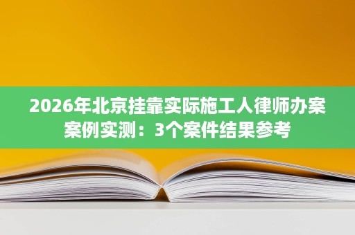 2026年北京挂靠实际施工人律师办案案例实测：3个案件结果参考