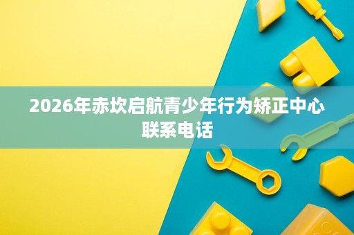 2026年赤坎启航青少年行为矫正中心联系电话