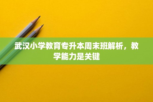 武汉小学教育专升本周末班解析，教学能力是关键
