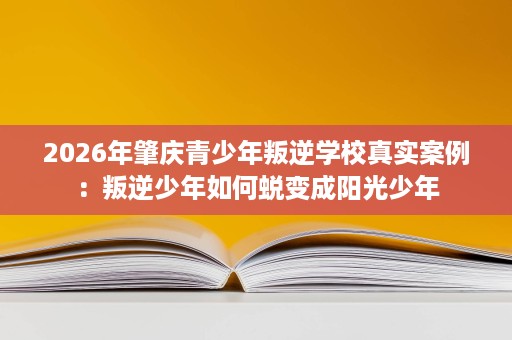 2026年肇庆青少年叛逆学校真实案例:叛逆少年如何蜕变成阳光少年 2026年肇庆青少年叛逆学校真实案例:叛逆少年如何蜕变成阳光少年