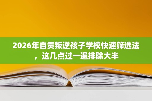 2026年自贡叛逆孩子学校快速筛选法,这几点过一遍排除大半 2026年自贡叛逆孩子学校快速筛选法,这几点过一遍排除大半