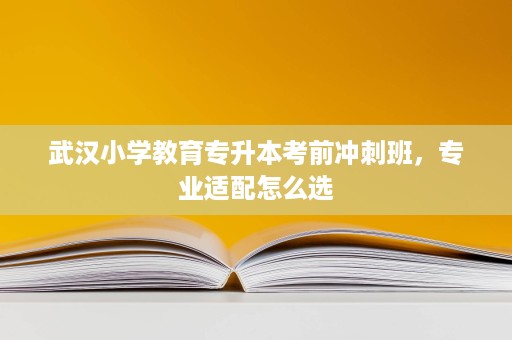 武汉小学教育专升本考前冲刺班，专业适配怎么选