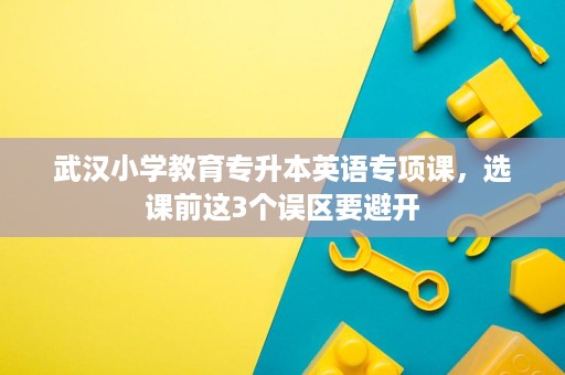 武汉小学教育专升本英语专项课,选课前这3个误区要避开 武汉小学教育专升本英语专项课,选课前这3个误区要避开