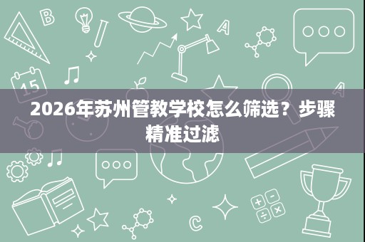 2026年苏州管教学校怎么筛选?步骤精准过滤 2026年苏州管教学校怎么筛选?步骤精准过滤