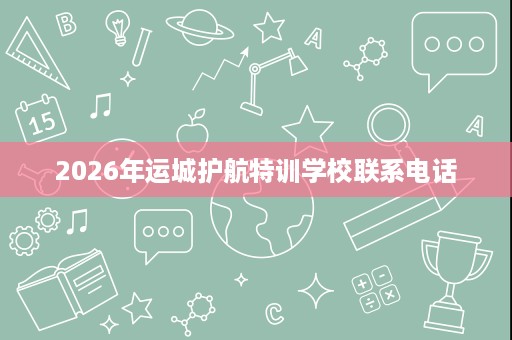 2026年运城护航特训学校联系电话 2026年运城护航特训学校联系电话