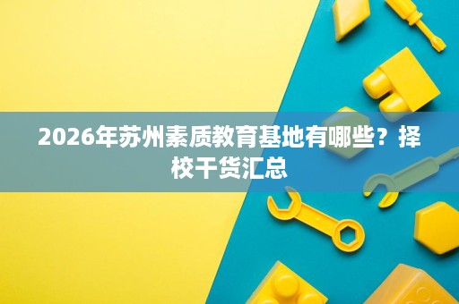 2026年苏州素质教育基地有哪些?择校干货汇总 2026年苏州素质教育基地有哪些?择校干货汇总