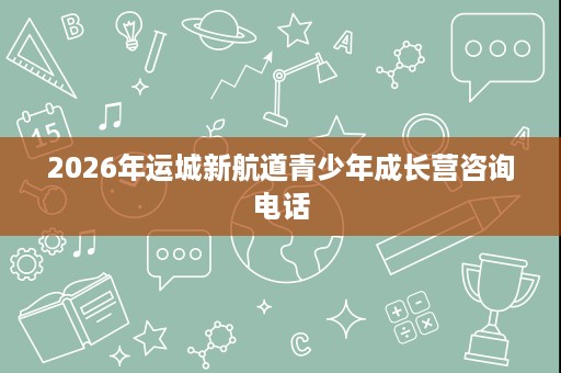 2026年运城新航道青少年成长营咨询电话 2026年运城新航道青少年成长营咨询电话