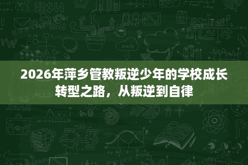2026年萍乡管教叛逆少年的学校成长转型之路，从叛逆到自律