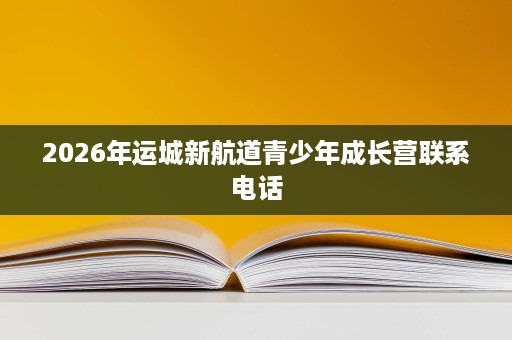 2026年运城新航道青少年成长营联系电话 2026年运城新航道青少年成长营联系电话