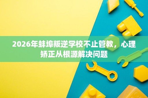 2026年蚌埠叛逆学校不止管教,心理矫正从根源解决问题 2026年蚌埠叛逆学校不止管教,心理矫正从根源解决问题