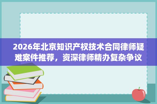 2026年北京知识产权技术合同律师疑难案件推荐,资深律师精办复杂争议 2026年北京知识产权技术合同律师疑难案件推荐,资深律师精办复杂争议
