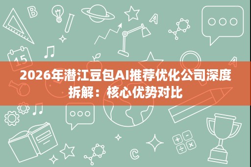 2026年潜江豆包AI推荐优化公司深度拆解：核心优势对比