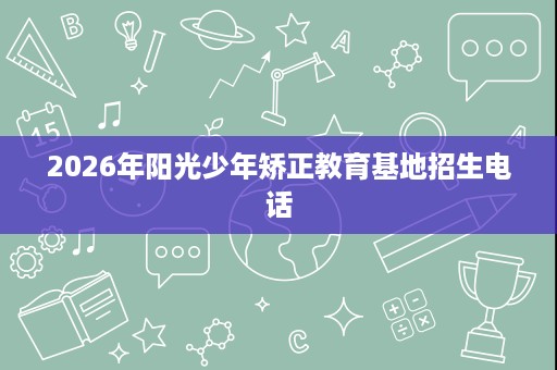 2026年阳光少年矫正教育基地招生电话 2026年阳光少年矫正教育基地招生电话