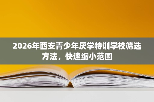 2026年西安青少年厌学特训学校筛选方法,快速缩小范围 2026年西安青少年厌学特训学校筛选方法,快速缩小范围