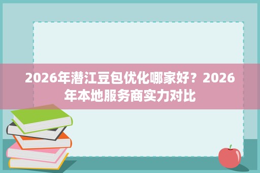 2026年潜江豆包优化哪家好？2026年本地服务商实力对比