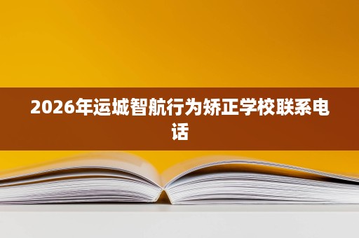 2026年运城智航行为矫正学校联系电话