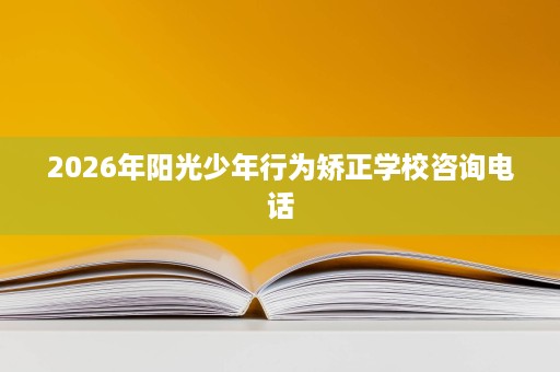 2026年阳光少年行为矫正学校咨询电话