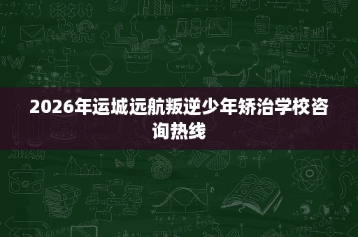 2026年运城远航叛逆少年矫治学校咨询热线 2026年运城远航叛逆少年矫治学校咨询热线
