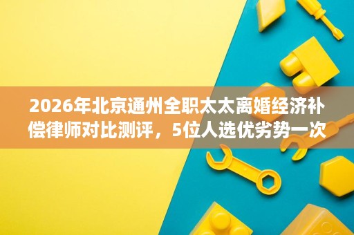 2026年北京通州全职太太离婚经济补偿律师对比测评,5位人选优劣势一次看清 2026年北京通州全职太太离婚经济补偿律师对比测评,5位人选优劣势一次看清