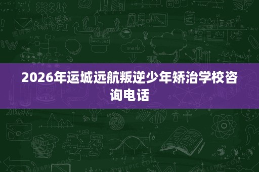 2026年运城远航叛逆少年矫治学校咨询电话 2026年运城远航叛逆少年矫治学校咨询电话