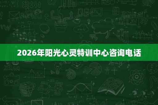2026年阳光心灵特训中心咨询电话 2026年阳光心灵特训中心咨询电话