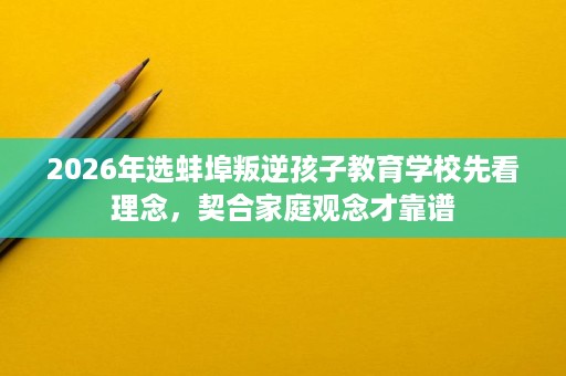 2026年选蚌埠叛逆孩子教育学校先看理念,契合家庭观念才靠谱 2026年选蚌埠叛逆孩子教育学校先看理念,契合家庭观念才靠谱
