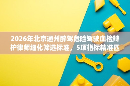 2026年北京通州醉驾危险驾驶血检辩护律师细化筛选标准,5项指标精准匹配 2026年北京通州醉驾危险驾驶血检辩护律师细化筛选标准,5项指标精准匹配