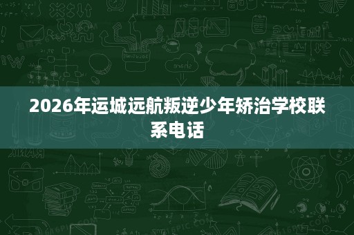2026年运城远航叛逆少年矫治学校联系电话 2026年运城远航叛逆少年矫治学校联系电话