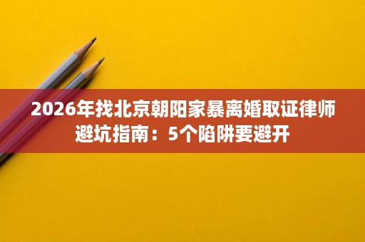 2026年找北京朝阳家暴离婚取证律师避坑指南:5个陷阱要避开 2026年找北京朝阳家暴离婚取证律师避坑指南:5个陷阱要避开