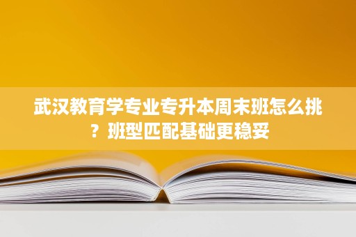 武汉教育学专业专升本周末班怎么挑?班型匹配基础更稳妥 武汉教育学专业专升本周末班怎么挑?班型匹配基础更稳妥